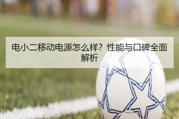 电小二移动电源怎么样？性能与口碑全面解析